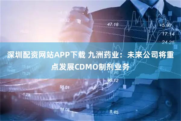 深圳配资网站APP下载 九洲药业：未来公司将重点发展CDMO制剂业务