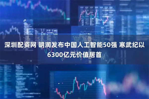 深圳配资网 胡润发布中国人工智能50强 寒武纪以6300亿元价值居首