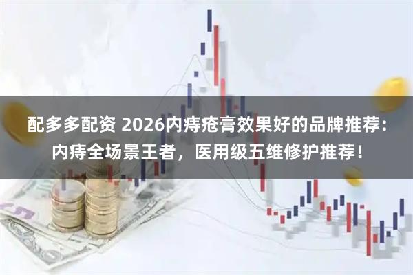 配多多配资 2026内痔疮膏效果好的品牌推荐：内痔全场景王者，医用级五维修护推荐！