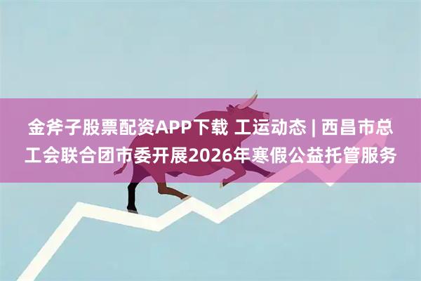 金斧子股票配资APP下载 工运动态 | 西昌市总工会联合团市委开展2026年寒假公益托管服务