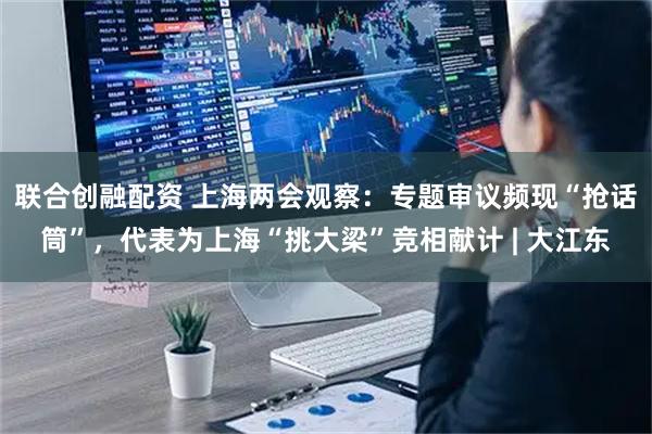 联合创融配资 上海两会观察：专题审议频现“抢话筒”，代表为上海“挑大梁”竞相献计 | 大江东