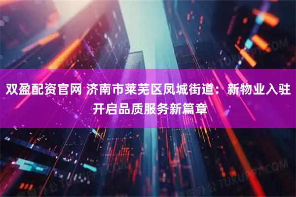 双盈配资官网 济南市莱芜区凤城街道：新物业入驻 开启品质服务新篇章