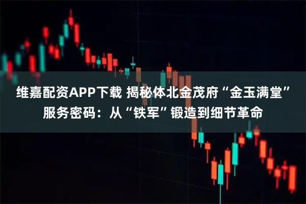 维嘉配资APP下载 揭秘体北金茂府“金玉满堂”服务密码：从“铁军”锻造到细节革命
