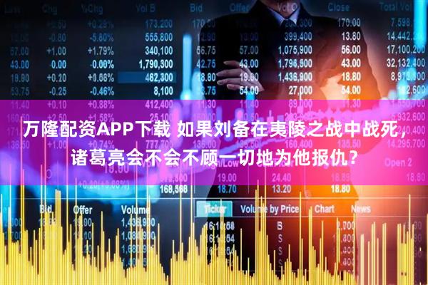 万隆配资APP下载 如果刘备在夷陵之战中战死，诸葛亮会不会不顾一切地为他报仇？