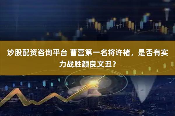 炒股配资咨询平台 曹营第一名将许褚，是否有实力战胜颜良文丑？