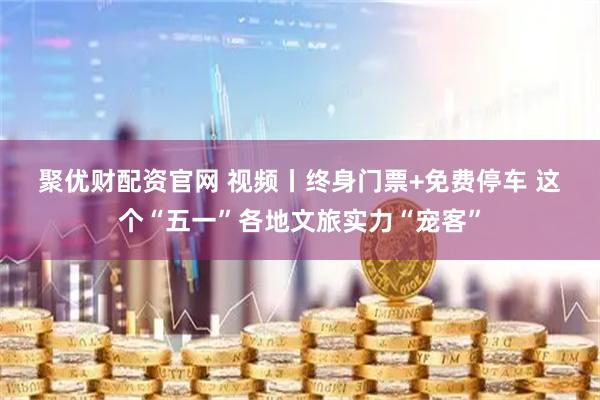 聚优财配资官网 视频丨终身门票+免费停车 这个“五一”各地文旅实力“宠客”