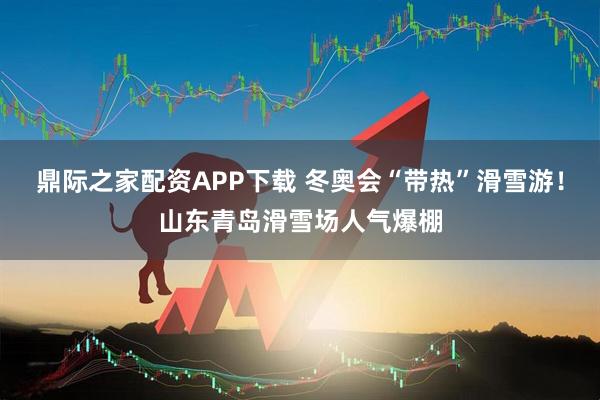 鼎际之家配资APP下载 冬奥会“带热”滑雪游！山东青岛滑雪场人气爆棚
